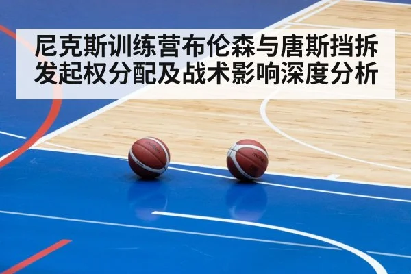 尼克斯训练营布伦森与唐斯挡拆发起权分配及战术影响深度分析
