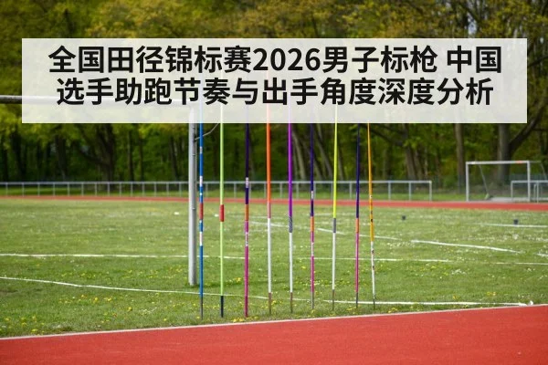 全国田径锦标赛2026男子标枪 中国选手助跑节奏与出手角度深度分析